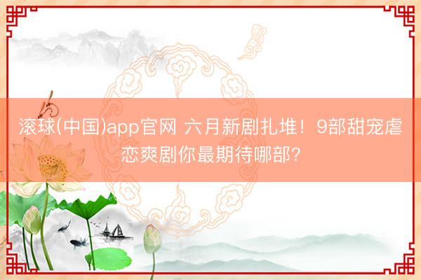 滚球(中国)app官网 六月新剧扎堆!9部甜宠虐恋爽剧你最期待哪部?