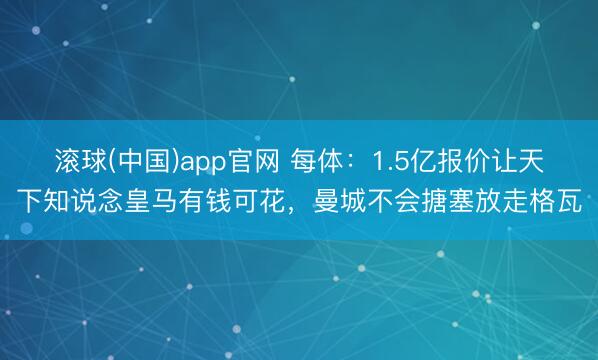 滚球(中国)app官网 每体：1.5亿报价让天下知说念皇马有钱可花，曼城不会搪塞放走格瓦