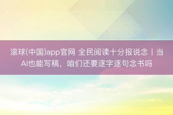 滚球(中国)app官网 全民阅读十分报说念丨当AI也能写稿，咱们还要逐字逐句念书吗
