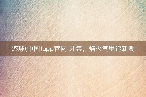 滚球(中国)app官网 赶集，焰火气里追新潮