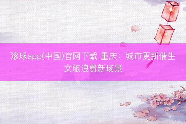 滚球app(中国)官网下载 重庆：城市更新催生文旅浪费新场景
