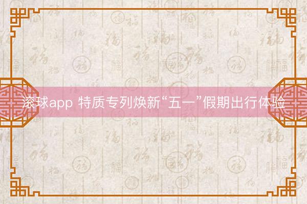 滚球app 特质专列焕新“五一”假期出行体验