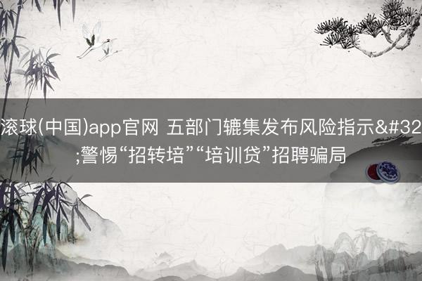 滚球(中国)app官网 五部门辘集发布风险指示 警惕“招转培”“培训贷”招聘骗局