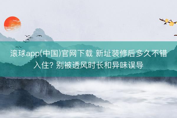滚球app(中国)官网下载 新址装修后多久不错入住? 别被透风时长和异味误导