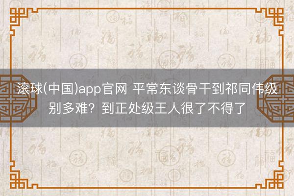 滚球(中国)app官网 平常东谈骨干到祁同伟级别多难？到正处级王人很了不得了