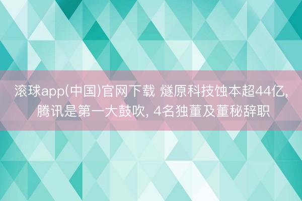 滚球app(中国)官网下载 燧原科技蚀本超44亿， 腾讯是第一大鼓吹， 4名独董及董秘辞职