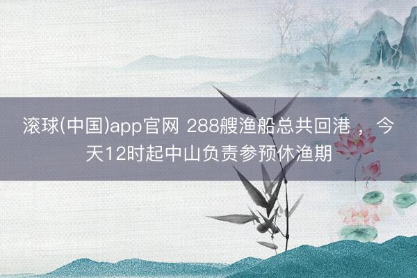滚球(中国)app官网 288艘渔船总共回港 ，今天12时起中山负责参预休渔期
