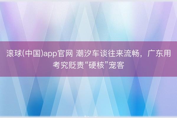 滚球(中国)app官网 潮汐车谈往来流畅，广东用考究贬责“硬核”宠客