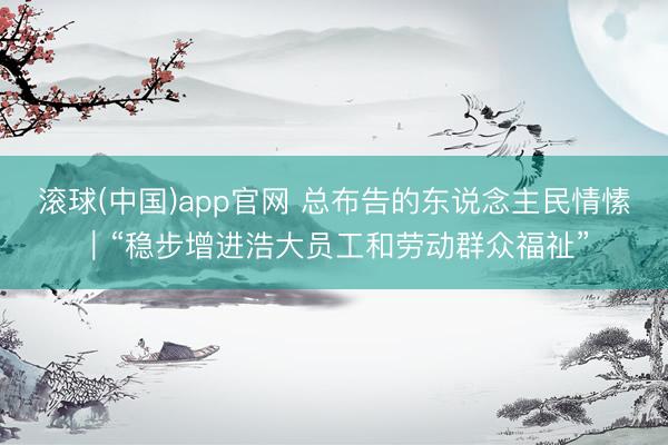 滚球(中国)app官网 总布告的东说念主民情愫|“稳步增进浩大员工和劳动群众福祉”
