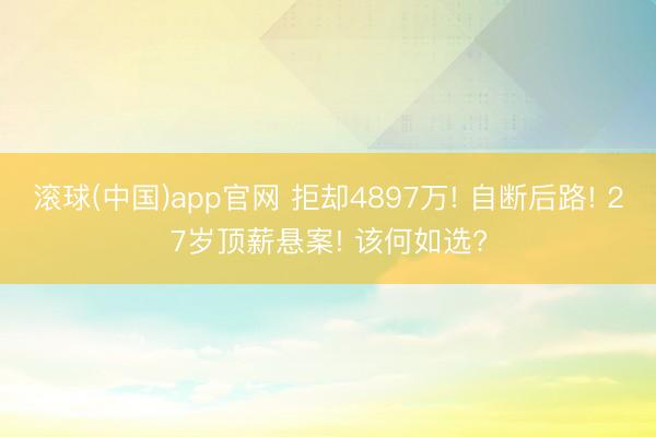 滚球(中国)app官网 拒却4897万! 自断后路! 27岁顶薪悬案! 该何如选?
