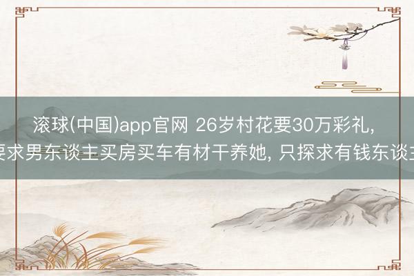滚球(中国)app官网 26岁村花要30万彩礼, 要求男东谈主买房买车有材干养她, 只探求有钱东谈主