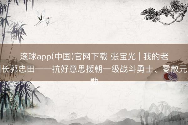 滚球app(中国)官网下载 张宝光 | 我的老团长郭忠田——抗好意思援朝一级战斗勇士、零散元勋