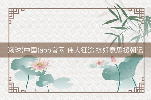 滚球(中国)app官网 伟大征途|抗好意思援朝记