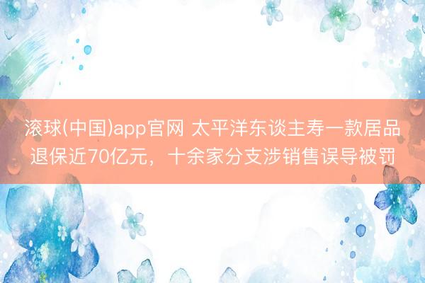 滚球(中国)app官网 太平洋东谈主寿一款居品退保近70亿元,十余家分支涉销售误导被罚