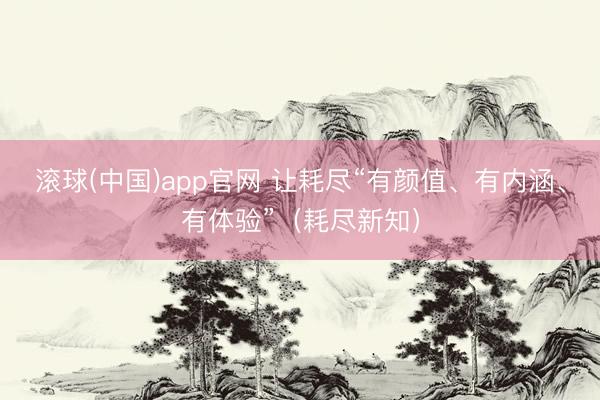 滚球(中国)app官网 让耗尽“有颜值、有内涵、有体验”(耗尽新知)