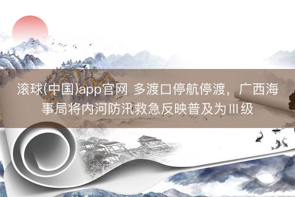 滚球(中国)app官网 多渡口停航停渡,广西海事局将内河防汛救急反映普及为Ⅲ级